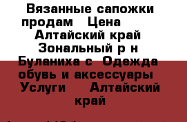 Вязанные сапожки продам › Цена ­ 500 - Алтайский край, Зональный р-н, Буланиха с. Одежда, обувь и аксессуары » Услуги   . Алтайский край